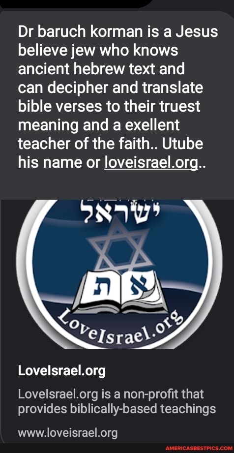 Dr baruch korman is a Jesus believe jew who knows ancient hebrew text and
can decipher and translate bible verses to their truest meaning and a exellent teacher of the faith.. Utube his name or loveisrael.org..
is a non-profit that provides biblically-based teachings
www.