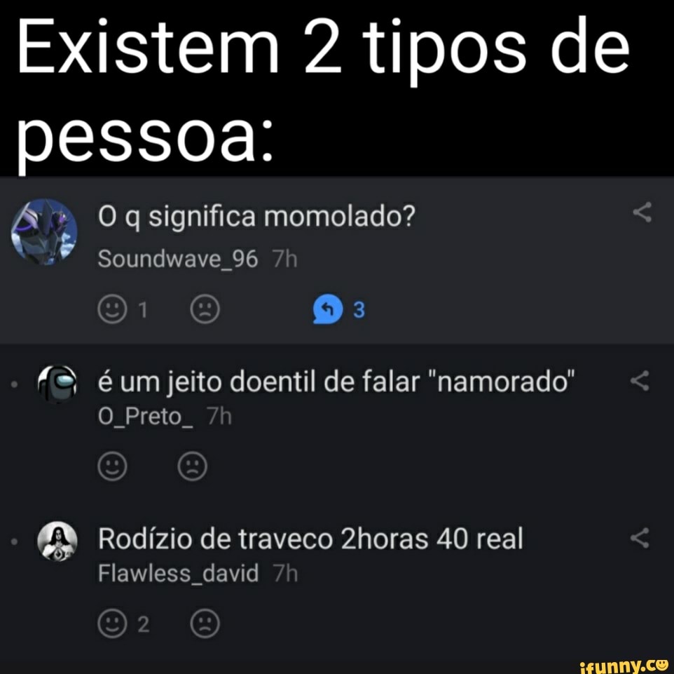 Existem 2 tipos de pessoa:
Oq significa momolado?
Soundwave 96 é um jeito doentil de falar "namorado"
O Preto
Rodízio de traveco Zhoras 40 real
Flawless david