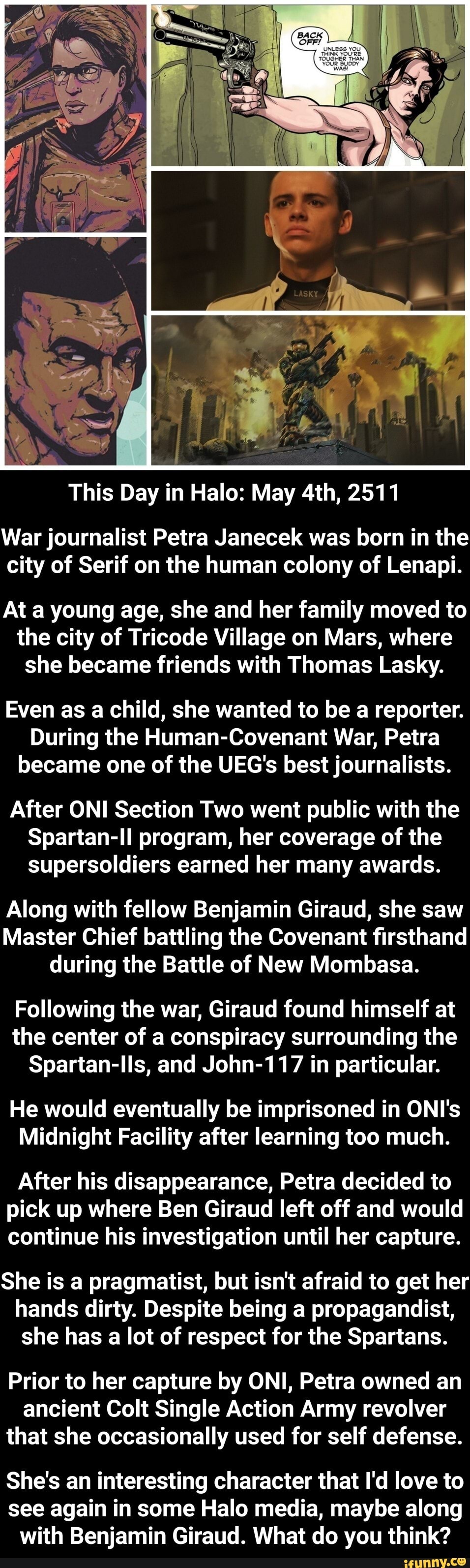 This Day in Halo: May 4th, 2511
War journalist Petra Janecek was born in the
city of Serif on the human colony of Lenapi.
At a young age, she and her family moved to
the city of Tricode Village on Mars, where
she became friends with Thomas Lasky.
Even as a child, she wanted to be a reporter.
During the Human-Covenant War, Petra
became one of the UEG's best journalists.
After ONI Section Two went public with the
Spartan-ll program, her coverage of the
supersoldiers earned her many awards.
Along with fellow Benjamin Giraud, she saw
Master Chief battling the Covenant firsthand - She's an interesting character that I'd love to see again in some Halo media, maybe along with Benjamin Giraud. What do you think?