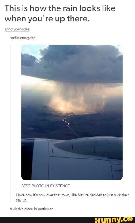 This is how the rain looks like when you're up there.
aphotye-shades
ssadistiemagidan
BEST PHOTO IN EXISTENCE.
I fove how it's only over that town, like Nature decided to just fuck their day up.
fuck this place in particular