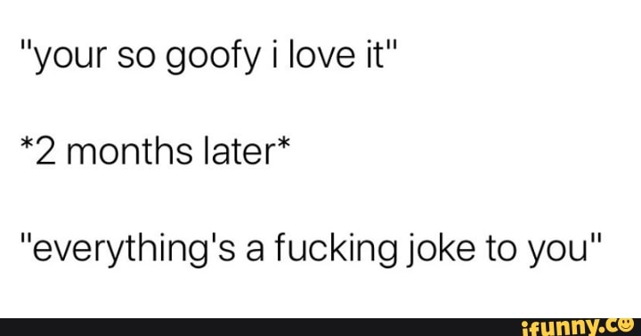"your so goofy i love it"
*2 months later*
"everything's a fucking joke to you"
