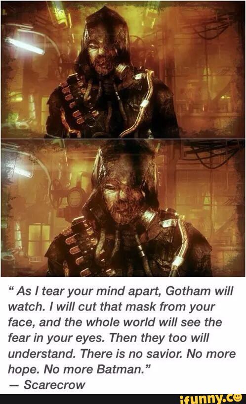 “ As I tear your mind apart, Gotham will
watch. Iwill cut that mask from your
face, and the whole world will see the
fear in your eyes. Then they too will
understand. There is no savior. No more
hope. No more Batman. "
-
Scarecrow