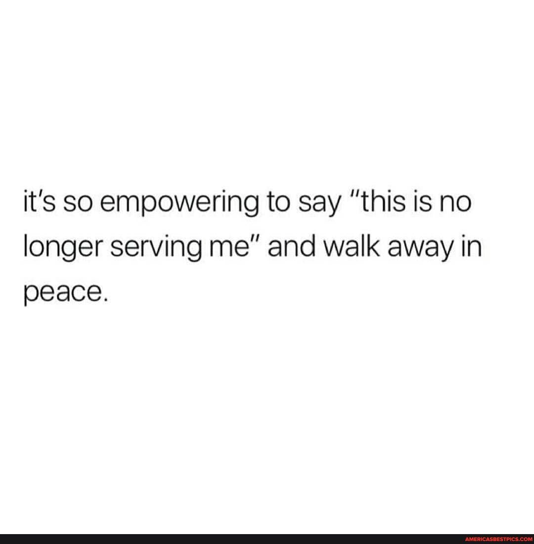 it's So empowering to say "this is no longer serving me" and walk away in peace.