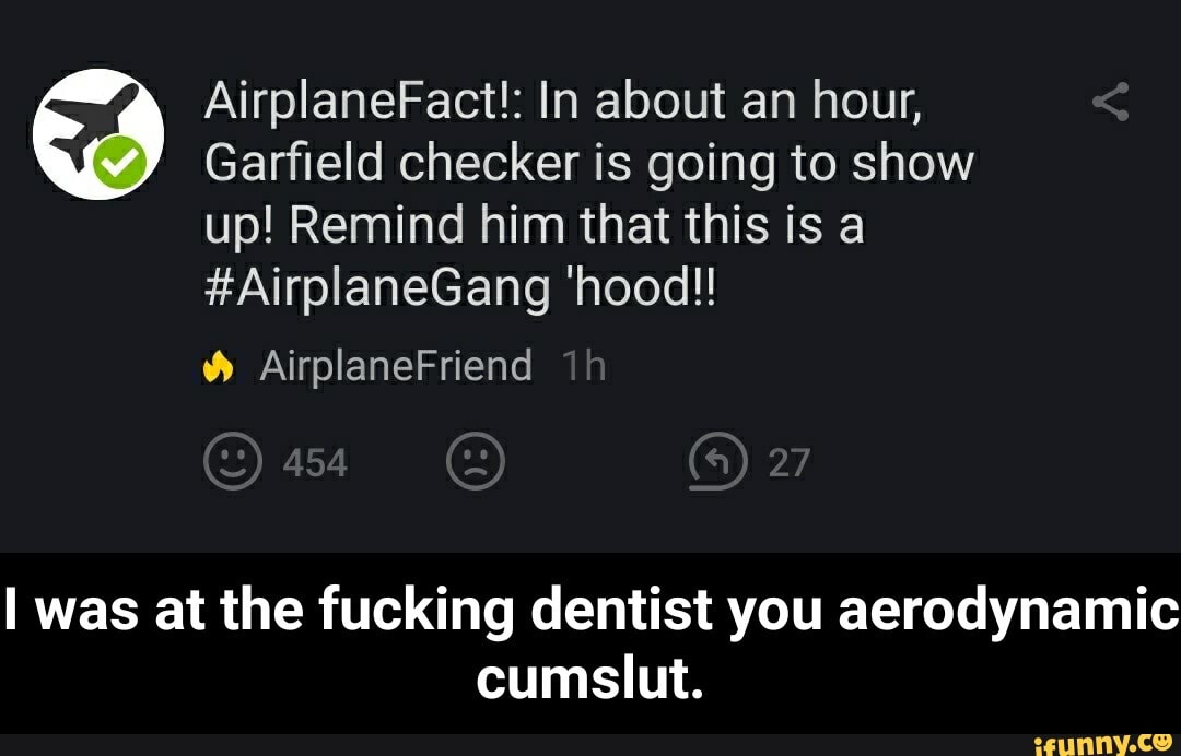 AirplaneFact!: In about an hour,
Garfield checker is going to show
up! Remind him that this is a
#AirplaneGang 'hood!!
I was at the fucking dentist you aerodynamic
TIENE - I was at the fucking dentist you aerodynamic cumslut.