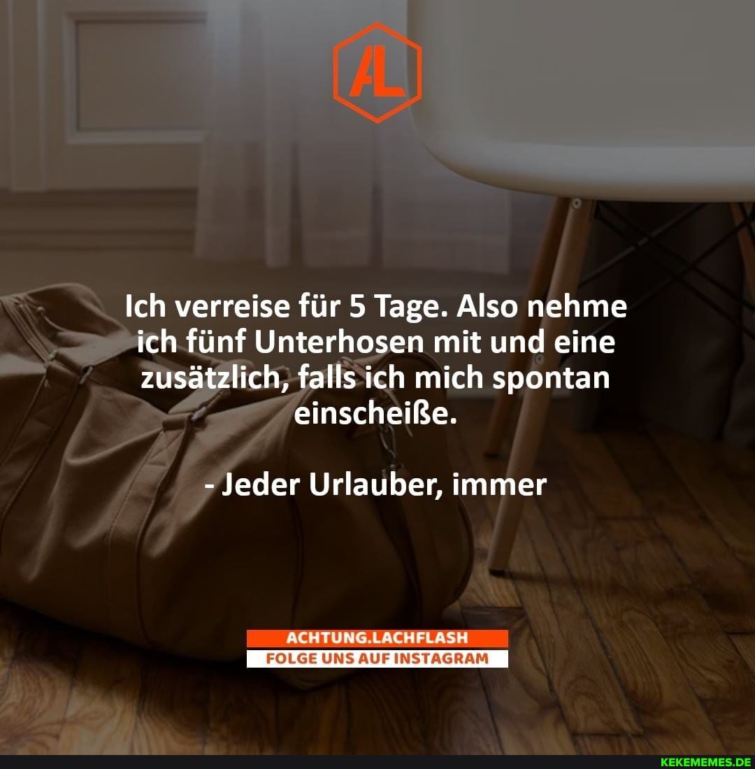 Ich verreise für 5 Tage. Also nehme ich fünf Unterhosen mit und eine zusätzlich, falls ich mich spontan
einscheiße.
- Jeder Urlauber, immer
ACHTUNG.LACHFLASE
UNS AUF