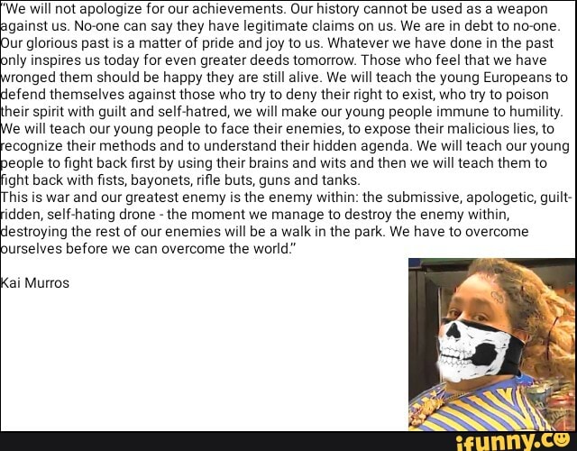 We will not apologize for our achievements. Our history cannot be used as a weapon
gainst us. No-one can say they have legitimate claims on us. We are in debt to no-one
ur glorious past is a matter of pride and joy to us. Whatever we have done in the past
nly inspires us today for even greater deeds tomorrow. Those who feel that we have
ronged them should be happy they are still alive. We will teach the young Europeans to
lefend themselves against those who try to deny their right to exist, who try to poison
heir spirit with guilt and self-hatred, we will make our young people immune to humility
e will teach our young people to face their enemies, to expose their malicious lies, to
ecognize their methods and to understand their hidden agenda. We will teach our young
eople to fight back first by using their brains and wits and then we
will teach them to
ight back with fists, bayonets, rifle buts, guns and tanks.
his is war and our greatest enemy is the enemy within: the submissive, apologetic, guilt-
idden, self-hating drone
the moment we manage to destroy the enemy within,
estroying the rest of our enemies will be a walk in the park. We have to overcome
urselves before we can overcome the world"
