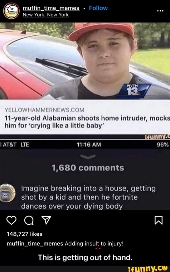 fa muffin time _memes -
Follow
11 year old Alabamian shoots home intruder, mock: him for 'crying like little baby
AM
YELLOWHAMMERNEWS.GOM
LTE
1,680 comments
Imagine breaking into a house, getting shot by a kid and then he fortnite
dances over your dying body
148,727 likes.
muffin time_momes Adding insult to injury!
This is getting out of hand. - This is getting out of hand.