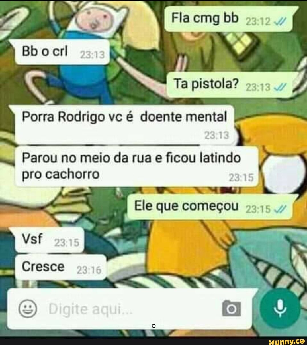 Fla cmg bb
pistola?
Porra Rodrigo vc é doente mental
Do ER
I Parou no meio da rua e ficou latindo pro cachorro
Ele que começou
Cresce