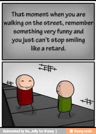 That moment when you are
walking on the street, remembe
something very funny and
you just can't stop smiling
like a retard.