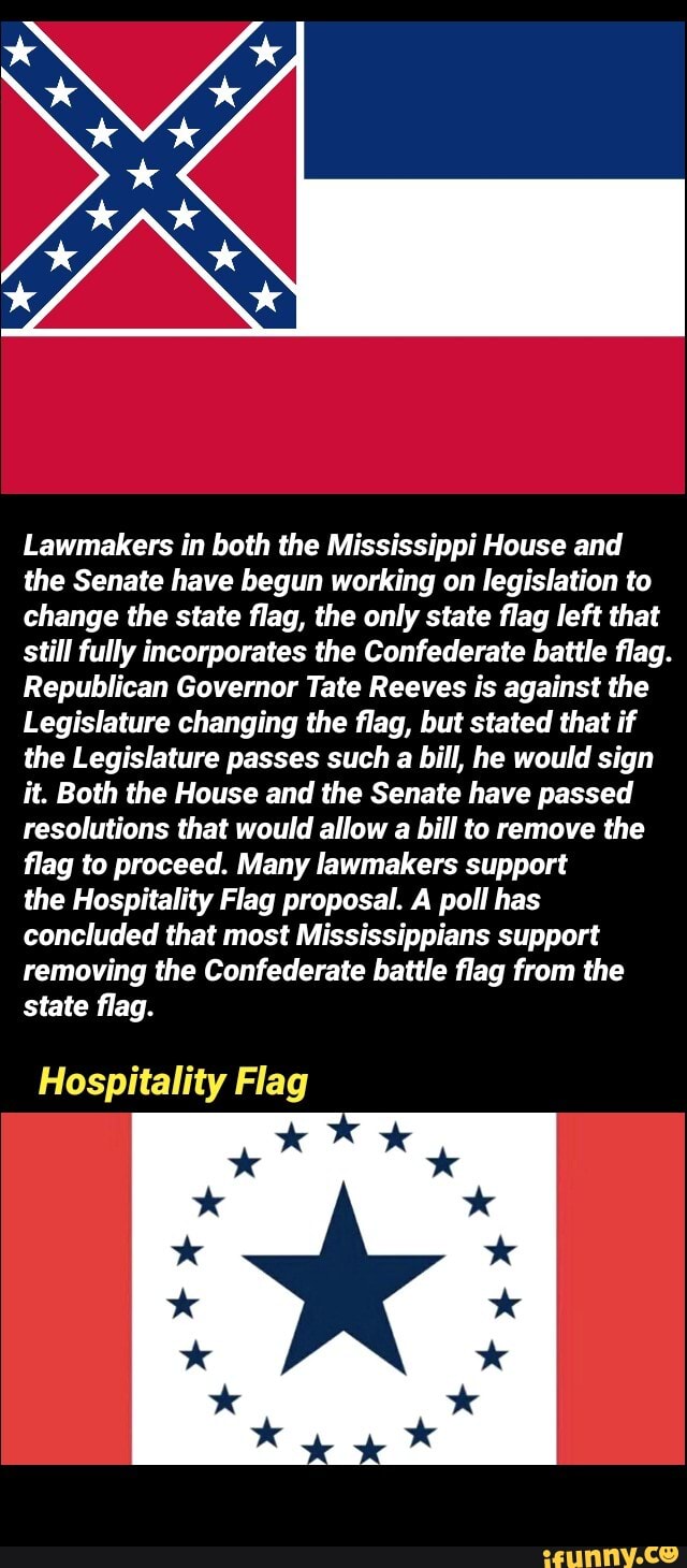 Lawmakers in both the Mississippi House and
the Senate have begun working on legislation to
change the state flag, the only state flag left that
still fully incorporates the Confederate battle flag.
Republican Governor Tate Reeves is against the
Legislature changing the flag, but stated that if
the Legislature passes such a bill, he would sign
it. Both the House and the Senate have passed
resolutions that would allow a bill to remove the
flag to proceed. Many lawmakers support
the Hospitality Flag proposal. A poll has
concluded that most Mississippians support
removing the Confederate battle flag from the
state flag.
Hospitality Flag