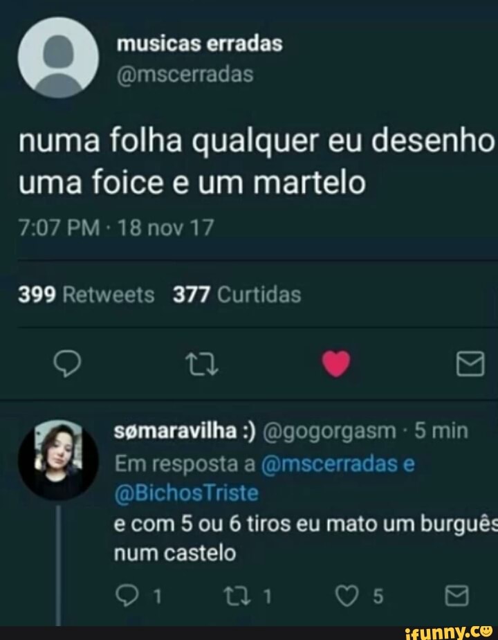 musicas erradas
@mscerradas
numa folha qualquer eu desenho
uma foice e um martelo
399 Retweets 377 Curtidas
5 min
ist Em resposta a @mscerradas e
e com 5 ou 6 tiros eu mato um burguês
num castelo