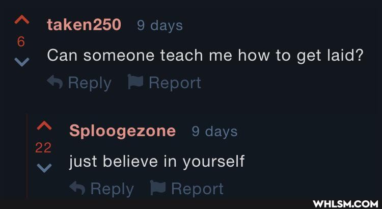 taken250 9 days
6
Can someone teach me how to get laid?
Reply Report
" Sploogezone 9 days
22 just believe in yourself
Report