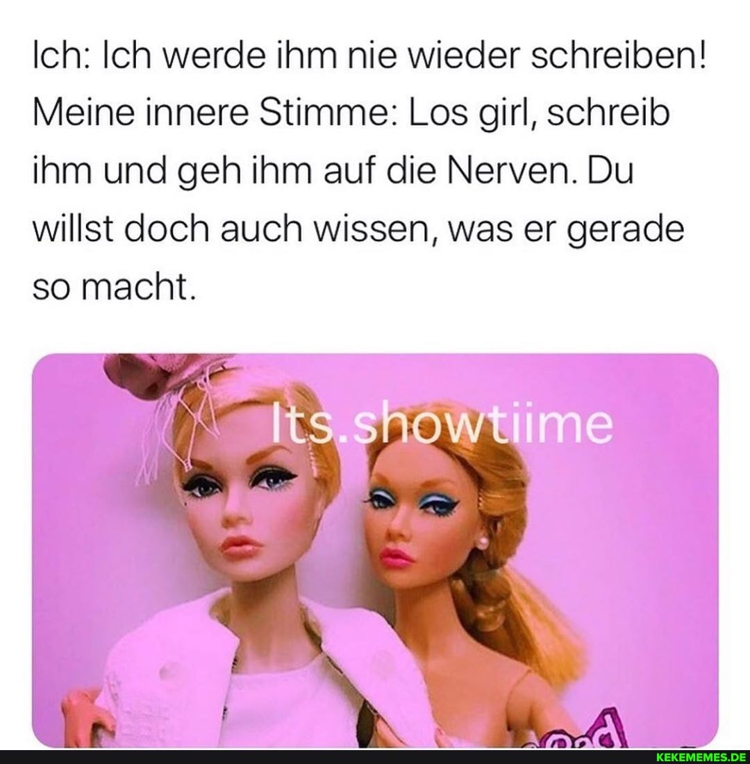 Ich: Ich werde ihm nie wieder schreiben!
Meine innere Stimme: Los girl, schreib ihm und geh ihm auf die Nerven. Du
willst doch auch wissen, was er gerade so macht.
lts.showtiime