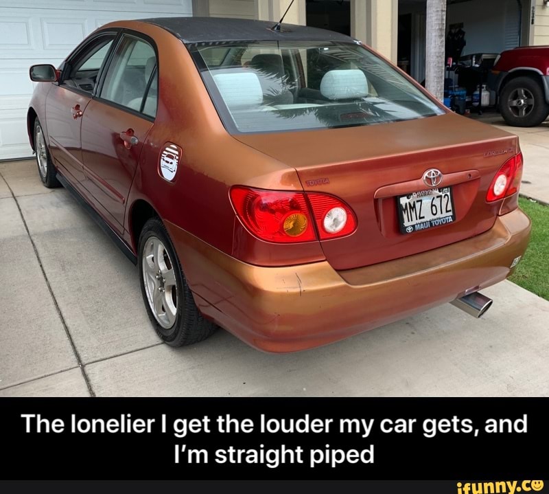 The lonelier I get the louder my car gets, and
I'm straight piped - The lonelier I get the louder my car gets, and I’m straight piped