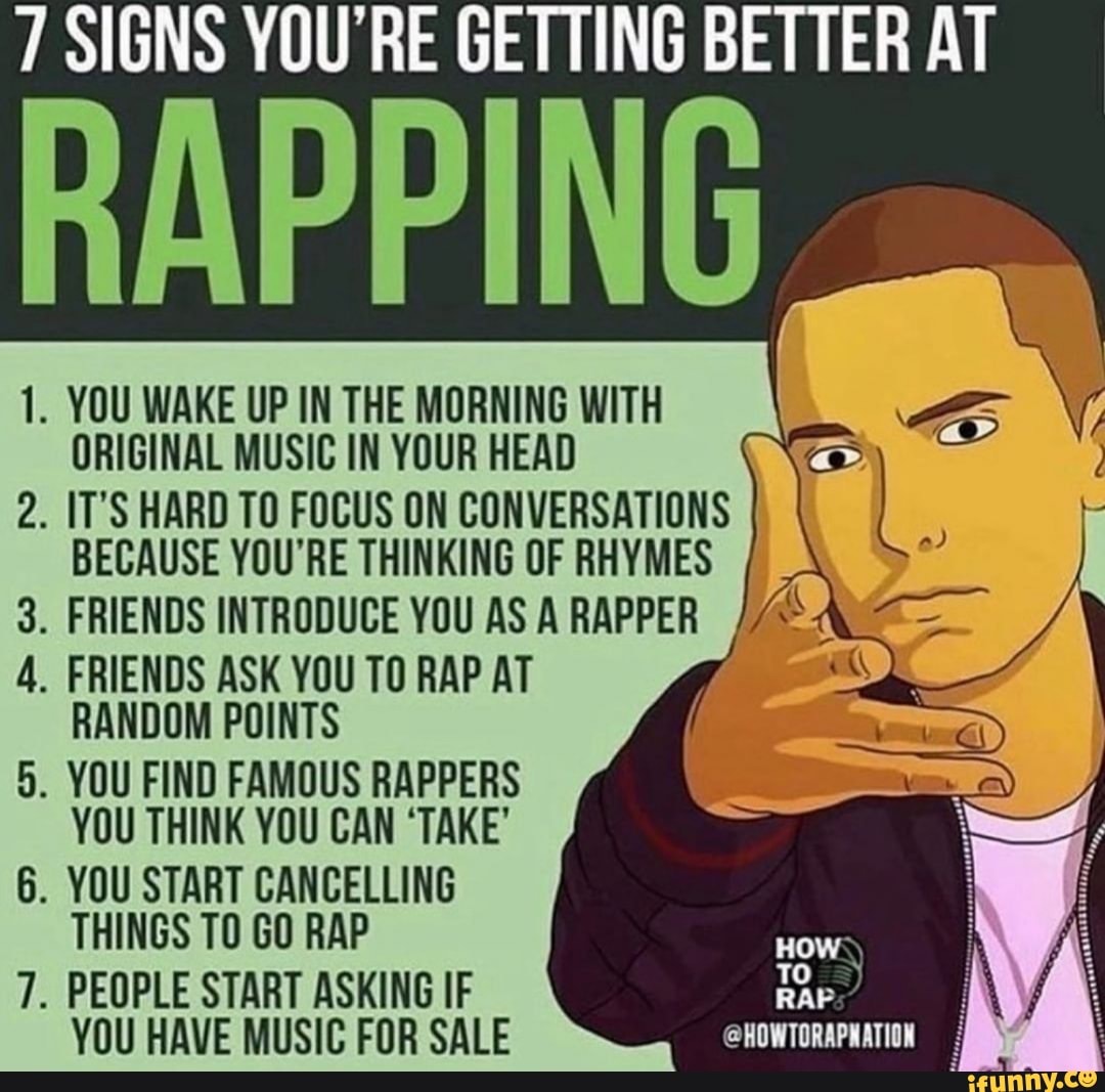 SIGNS YOU'RE GETTING BETTER AT
RAPPING
1. YOU WAKE UP IN THE MORNING WITH ORIGINAL MUSIC IN YOUR HEAD
IT'S HARD TO FOCUS ON CONVERSATIONS BECAUSE YOU'RE THINKING OF RHYMES
FRIENDS INTRODUCE YOU AS A RAPPER
co
FRIENDS ASK YOU TO RAP AT RANDOM POINTS
. YOU FIND FAMOUS RAPPERS YOU THINK YOU CAN 'TAKE'
YOU START CANCELLING THINGS TO GO RAP
IN
PEOPLE START ASKING IF TO YOU HAVE MUSIC FOR SALE eNOWTDRAPLATION