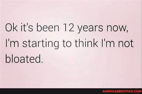 Ok it's been 12 years now,
I'm starting to think I'm not bloated.