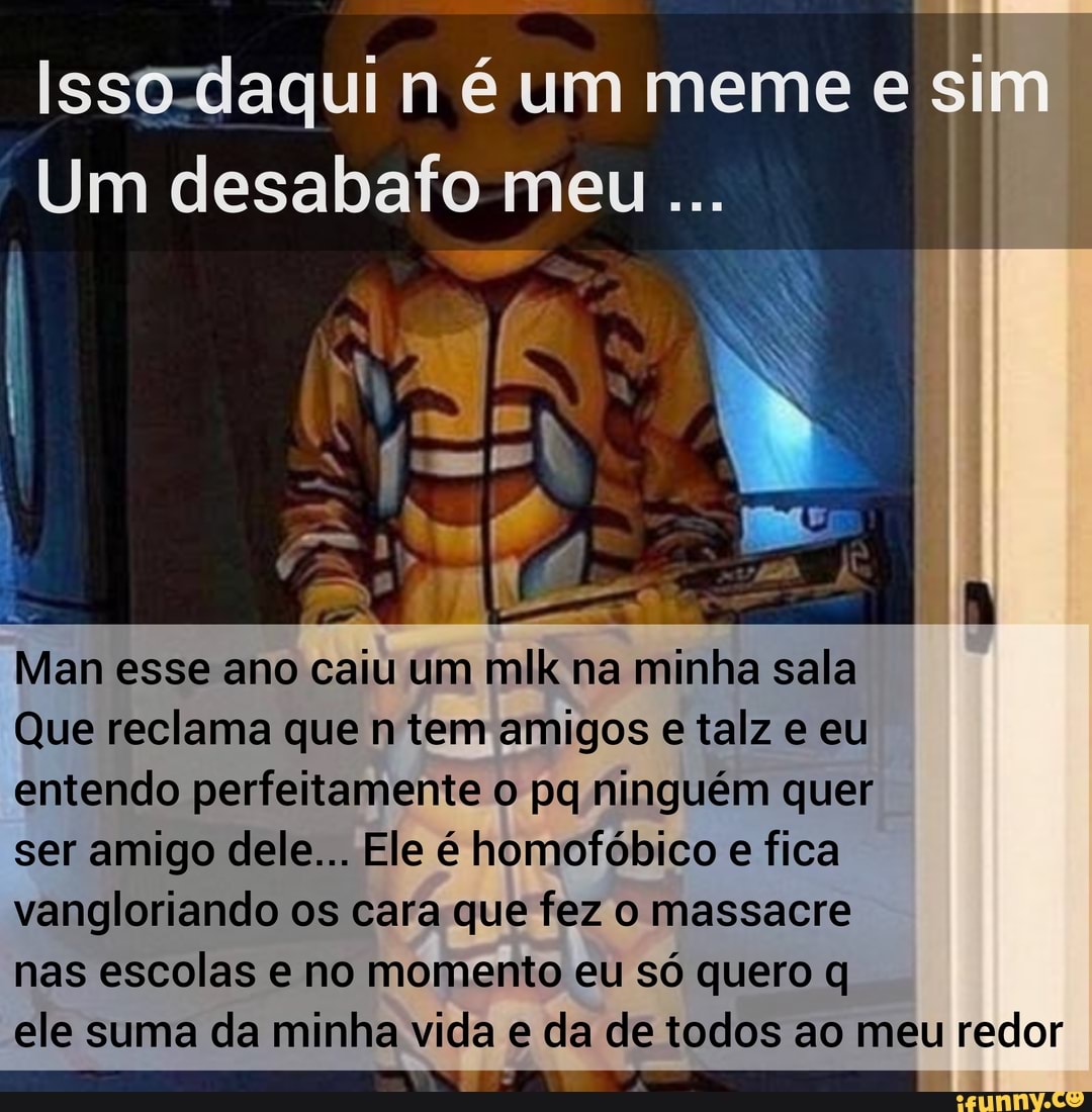 Isso-daqui n é um meme es
Um desabafo meu
Man esse ano caiu um mlk na minha sala
Que reclama que n tem amigos e talz e eu entendo perfeitamente o pq ninguém quer ser amigo dele... Ele é homofóbico e fica vangloriando os cara que fez o massacre nas escolas e no momento eu só quero q
ele suma da minha vida e da de todos ao meu redor
TT "AS TTTTTE