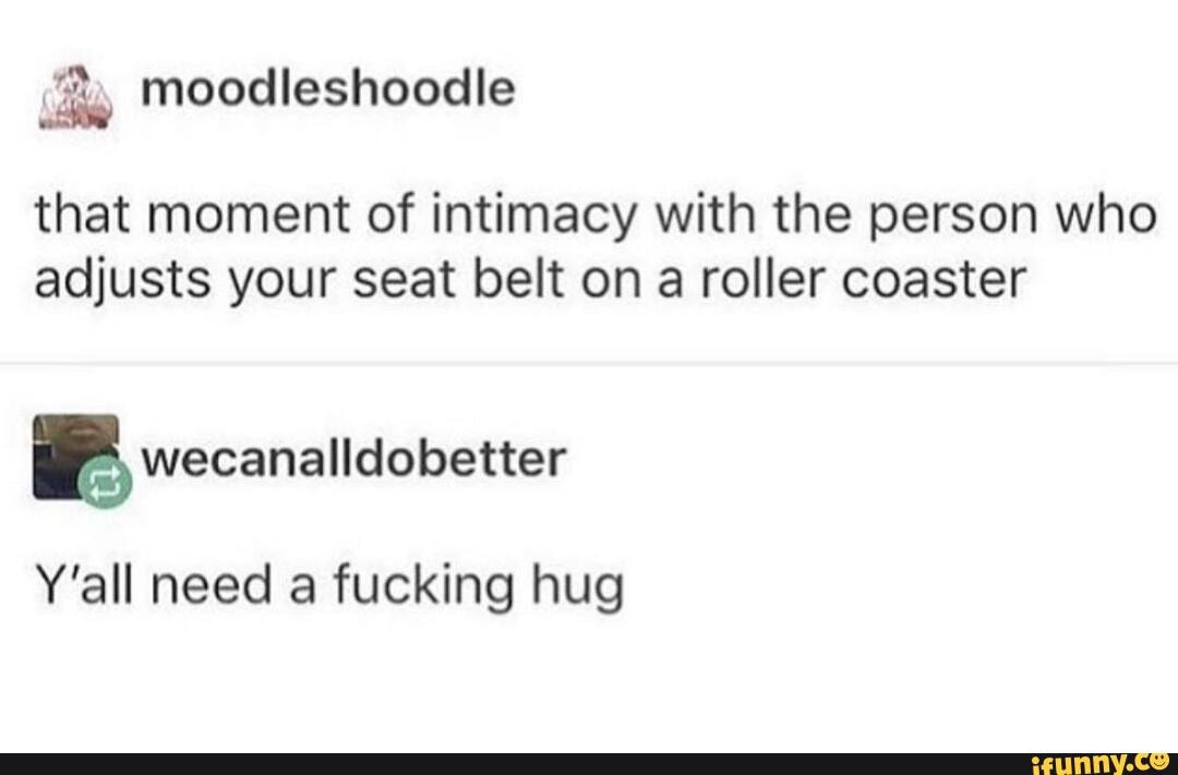 that moment of intimacy with the person who
adjusts your seat belt on a roller coaster
e wecanalldobetter
Y'all need a fucking hug