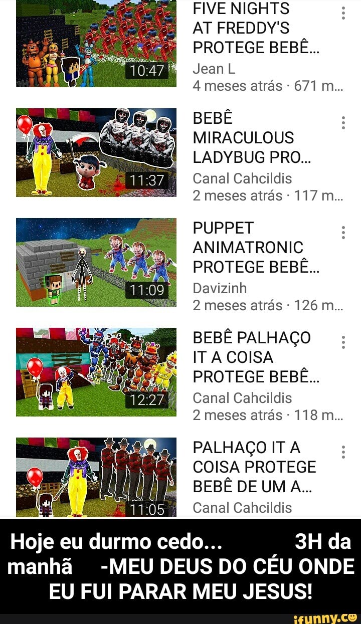 AT FREDDY'S
PROTEGE BEBE...
Jean L
4 meses atrás BEBÊ
MIRACULOUS
LADYBUG PRO...
Canal Cahcildis
2 meses atras ANIMATRONIC
PROTEGE BEBE...
Davizinh
2 meses atrás BEBÊ PALHAÇO
IT A COISA
PROTEGE BEBE...
Canal Cahcildis
2 meses atrás PALHAÇO IT A
COISA PROTEGE
Canal Cahcildis
Hoje eu durmo cedo... 3H da
manhã -MEU DEUS DO CÉU ONDE
EU FUI PARAR MEU JESUS! - Hoje eu durmo cedo... 3H da manhã -MEU DEUS DO CÉU ONDE EU FUI PARAR MEU JESUS!