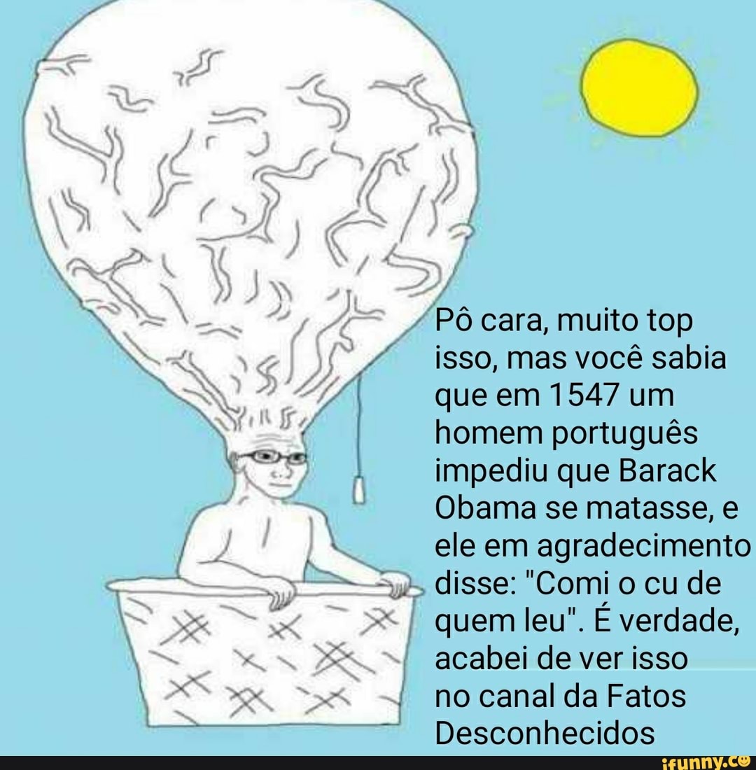 "PO cara, muito top
isso, mas vocé sabia
que em 1547 um
homem portugués
impediu que Barack
Obama se matasse, e
ele em agradecimento
disse: "Comi o cu de
quem leu". E verdade,
acabei de ver isso
no canal da Fatos
Desconhecidos