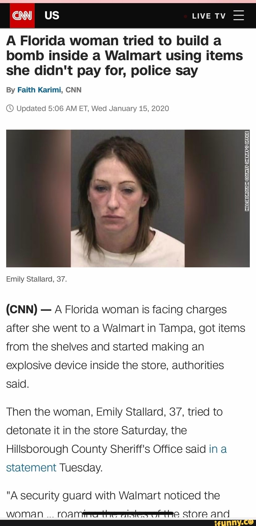 A Florida woman tried to build a
bomb inside a Walmart using items
she didn't pay for, police say
By Faith Karimi, CNN
© Updated 5:06 AM ET, Wed January 15, 2020
A Florida woman is facing charges
after she went to a Walmart in Tampa, got items
from the shelves and started making an
explosive device inside the store, authorities
said.
Then the woman, Emily Stallard, 37, tried to
detonate it in the store Saturday, the
Hillsborough County Sheriff's Office said in a
statement Tuesday.
"A security guard with Walmart noticed the
woman 'caN Tramo Store and