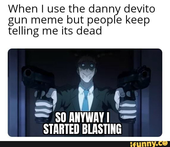 When use the danny devito gun meme but people keep telling me its dead ...