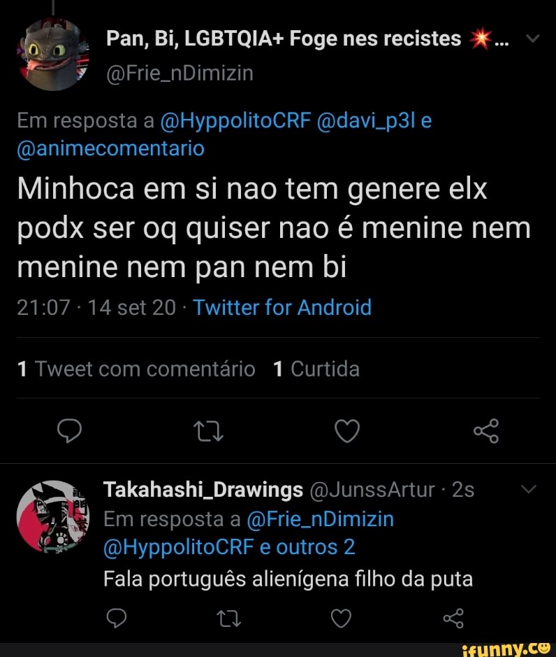 Pan, Bi, LGBTQIA+ Foge nes recistes
Em resposta a (QHyppolitoCRF e
(Danimecomentario
Minhoca em si nao tem genere elx podx ser oq quiser nao é menine nem menine nem pan nem bi
14 set 20 - Twitter for Android
1 Tweet com comentário 7 Curtida
Q Q
Takahashi Drawings (OJunssArtur -
Em resposta a (OFrie. nDimizin
(DHyppolitoCRF e outros 2
Fala português alienígena filho da puta
Q Q