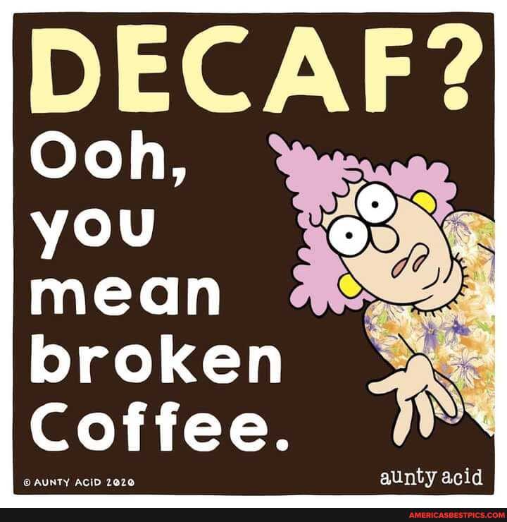 Ooh, you mean broken
Coffee.
aunty acid