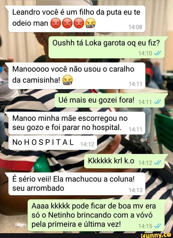 Leandro vocé é um filho da puta eu te
odeio man
Oushh ta
me garota oq eu fiz?
Manooooo você não usou o caralho
da camisinha! &5
ANT.
Ué mais eu gozei fora!
,441 Manoo minha mae escorregou no
seu gozo e foi parar no hospital.
NoHOSPITAL
É sério veii! Ela machucou a coluna!
seu arrombado
PA
Aaaa kkkkk pode ficar de boa mv era
só o Netinho brincando com a vóvó
pela primeira e última vez!