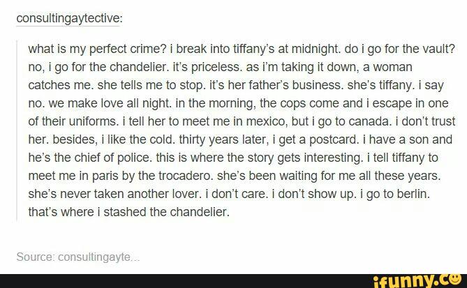 consultingaytective:
what is my peflecl crime? r break into tiffany's at midnight do i go for the vault?
no, i go for the chandeiier it‘s priceless as i'mtaking it down, a woman
catches me. she tells me to stop. it's her fathev’s business she‘s tiffany isay
no we make love all night. in the moming, the cops come and i escape in one
of their uniforms. Hell her to meet me in memo, but i go to canada. rdon‘t trust
her. besides, i like the cold. thiny years later, i get a postcard. i have a son and
he's the chief of police. this 15 where the story gets interesting. i tell many to
meet me in paris by the trocadero. she's been waiting for me aii these years
she‘s never taken another lover. < don't care i don‘t show up. i 90 to berlim.
that‘s where i stashed the chandelier.