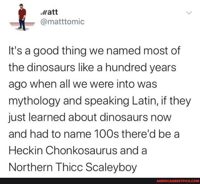 Matt
It's a good thing we named most of the dinosaurs like a hundred years ago when all we were into was mythology and speaking Latin, if they just learned about dinosaurs now and had to name 100s there'd be a
Heckin Chonkosaurus and a
Northern Thicc Scalevbov