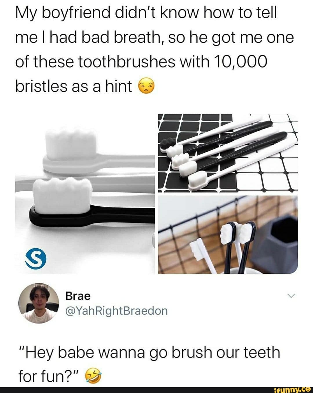 My boyfriend didn't know how to tell
me I had bad breath, so he got me one
of these toothbrushes with 10,000
bristles as a hint &9
"Hey babe wanna go brush our teeth
