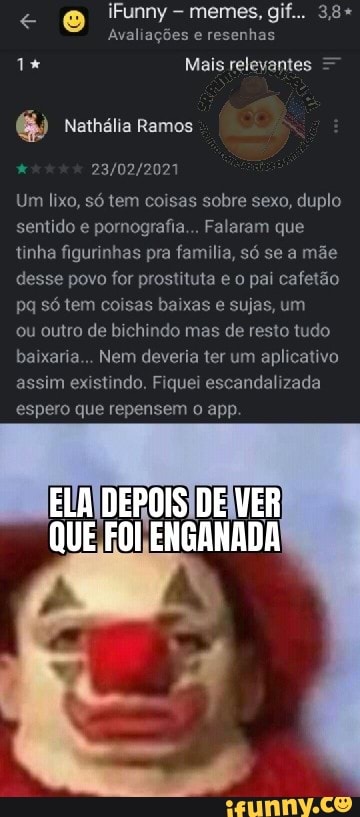 < iFunny memes, g 3,8+ avaliações e resenhas
Mais relevantes
Nathália Ramos
Um lixo, só tem coisas sobre sexo, duplo sentido e pornografia... Falaram que tinha figurinhas pra la só se a mãe desse povo for prostituta e o pai cafetão pq só tem coisas baixas e sujas, um
ou outro de bichindo mas de resto tudo baixaria... Nem deveria ter um aplicativo assim existindo. Fiquei escandalizada espero que repensem o app.
ELA DEPOIS DE VER
QUE FOI ENGANADA