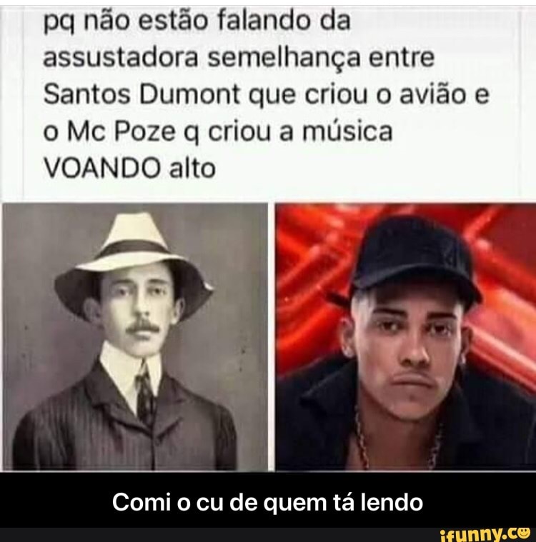 pq não estão falando da assustadora semelhança entre
Santos Dumont que criou o avião e o Mc Poze q criou a música
VOANDO alto
Comi o cu de quem tá lendo - Comi o cu de quem tá lendo
