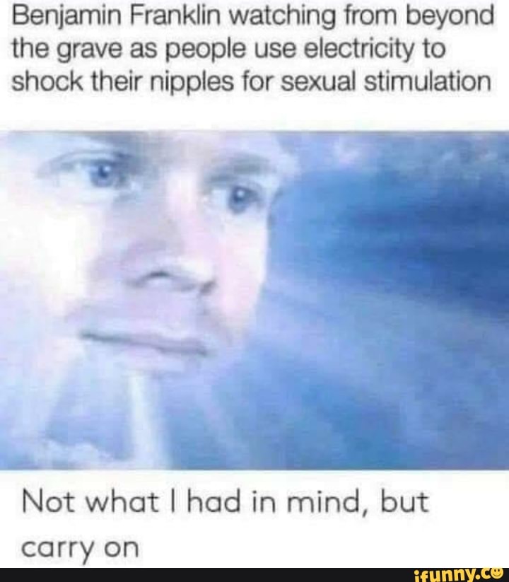 Benjamin Franklin watching from beyond
the grave as people use electricity to
shock their nipples for sexual stimulation
Ad
Not what I had in mind, but
carry on