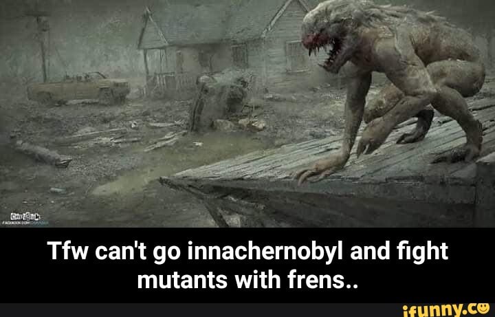a
Tfw can't go innachernobyl and fight
mutants with frens.. - Tfw can't go innachernobyl and fight mutants with frens..