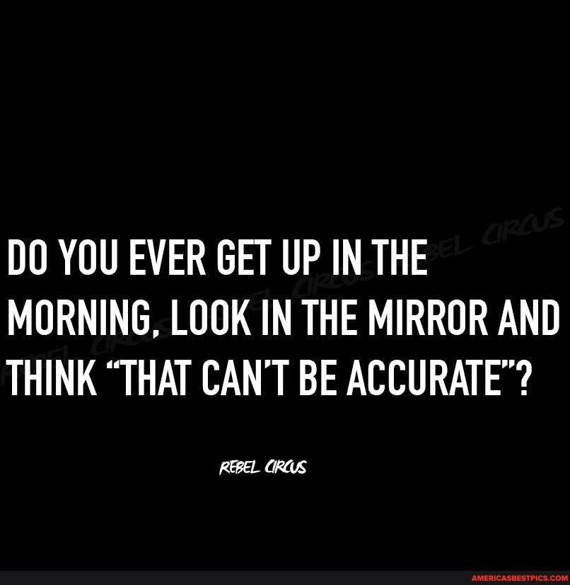 DO YOU EVER GET UP IN THE MORNING, LOOK IN THE MIRROR AND THINK "THAT CAN'T BE ACCURATE"?
REBEL ORUS