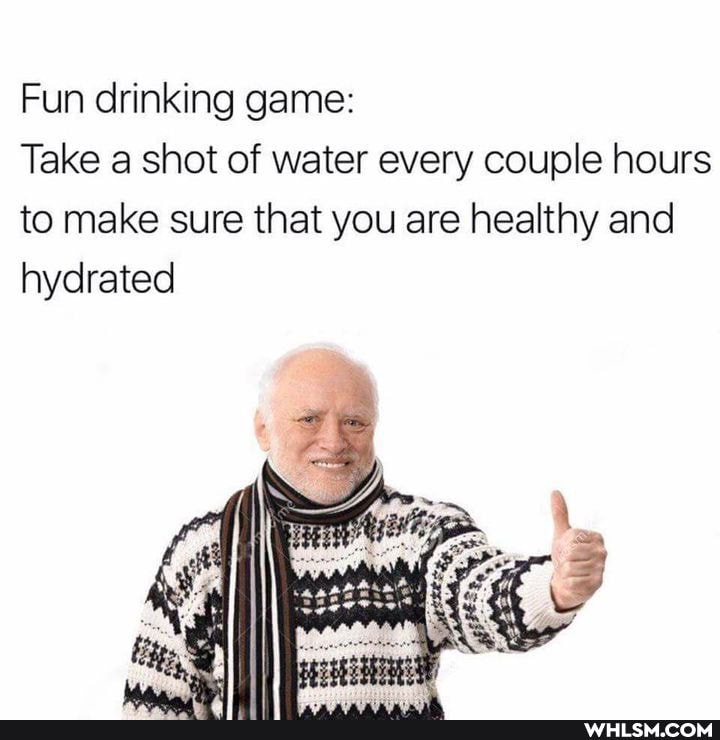 Fun drinking game:
Take shot of water every couple hours to make sure that you are healthy and hydrated