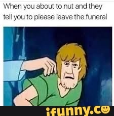 When you about to nut and they
tell youto please leave the funeral