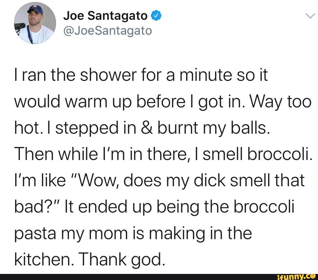I ran the shower for a minute so it
would warm up before I got in. Way too
hot. I stepped in burnt my balls.
Then while I'm in there, I smell broccoli.
I'm like "Wow, does my dick smell that
bad?" It ended up being the broccoli
pasta my mom is making in the
kitchen. Thank god.