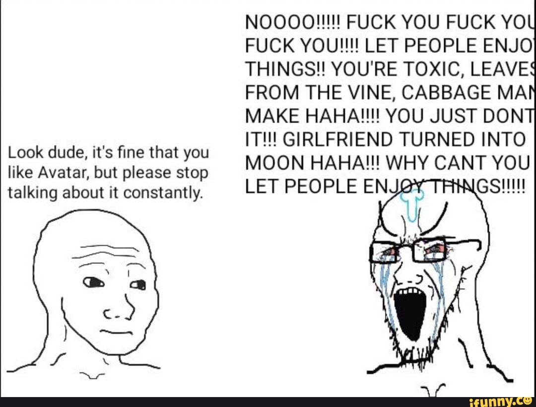 Look dude, it's fine that you
like Avatar, but please stop
talking about it constantly.
FUCK YOU!!!! LET PEOPLE ENJO
THINGS!! YOU'RE TOXIC, LEAVE
FROM THE VINE, CABBAGE MA
MAKE HAHA!!!! YOU JUST DON
IT!!! GIRLFRIEND TURNED INTO
MOON HAHA!!! WHY CANT YOU
LET PEOPLE ENJOY GS!!!