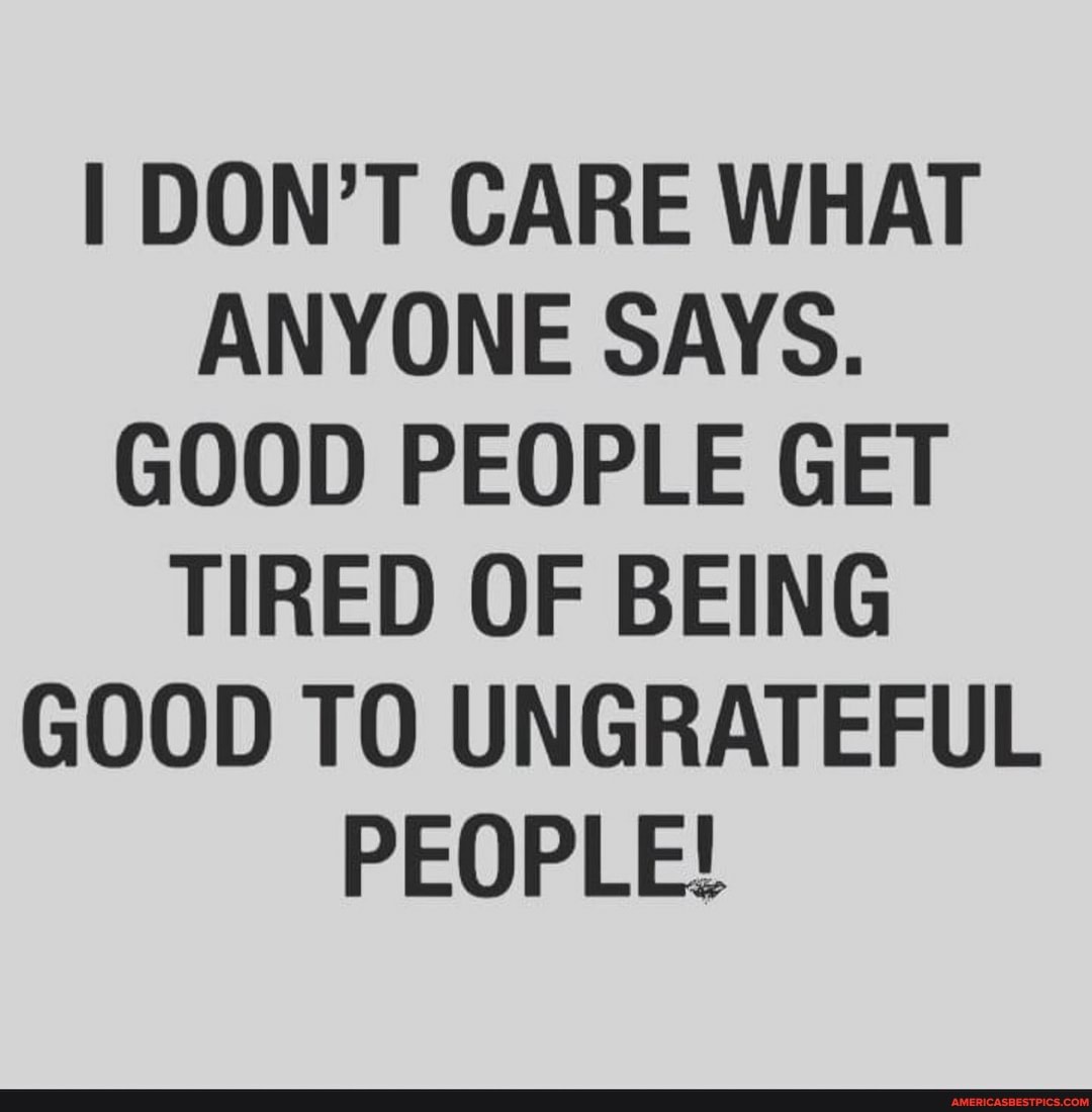 I DON'T CARE WHAT ANYONE SAYS.
GOOD PEOPLE GET TIRED OF BEING GOOD TO UNGRATEFUL PEOPLE!