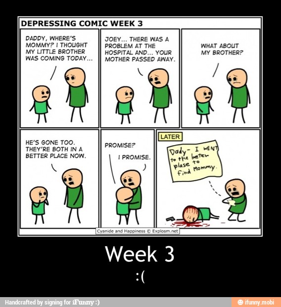 DEPRESSING COMIC WEEK 3
DADDY, WHERE'S
MOMMY? I THOUGHT
MY LITTLE BROTHER
WAS COMING TODAY
JOEY... THERE WAS A
PROBLEM AT THE WHAT ABOUT
HOSPITAL AND... YOUR MY BROTHER?
MOTHER PASSED AWAY. - Week 3
:(