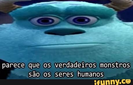 parece que os
verdadeiros monstros
são os seres humanos