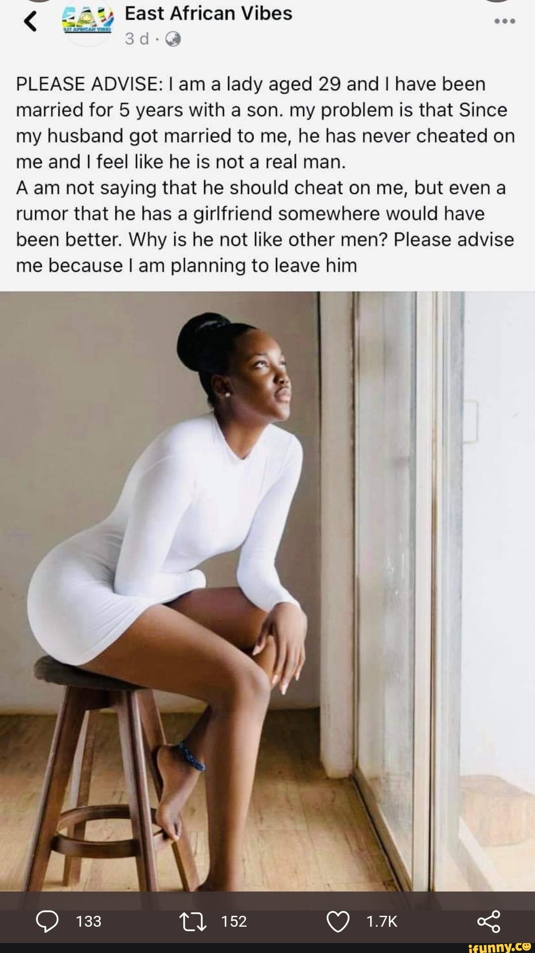 East African Vibes
PLEASE ADVISE: I am a lady aged 29 and I have been married for 5 years with a son. my problem is that Since my husband got married to me, he has never cheated on me and I feel like he is not a real man.
A am not saying that he should cheat on me, but even a rumor that he has a girlfriend somewhere would have been better. Why is he not like other men? Please advise me because I am planning to leave him
133