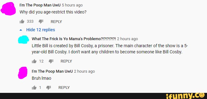 I'm The Poop Man UwU 5 hours ago
Why did you age-restrict this video?
333 REPLY
Hide 12 replies
What The Frick Is Yo Mama's Problemo?!
12191 2 hours ago
Little Bill is created by Bill Cosby, a prisoner. The main character of the show is a. 5- year-old Bill Cosby. don't want any children to become someone like Bill Cosby.
12 REPLY
I'm The Poop Man UwU 2 hours ago
Bruh Imao
