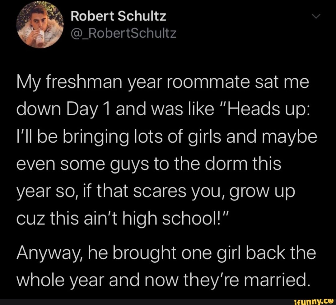 My freshman year roommate sat me
down Day 1 and was like "Heads up:
I'll be bringing lots of girls and maybe
even some guys to the dorm this
year So, if that scares you, grow up
cuz this ain't high school!"
Anyway, brought girl
whole year and now they're married.