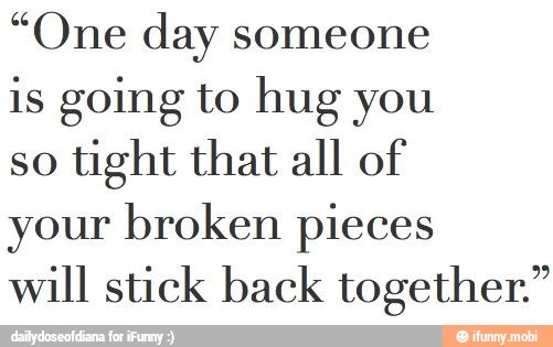 "One day someone
is going to hug you
so
tight that all of
your broken pieces
will stick back together. 9