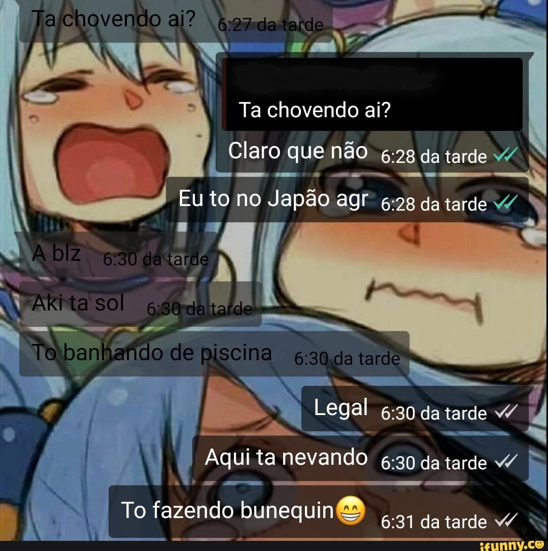 chovendo ai? tendo
Ta chovendo ai?
I Claro que não da tarde
Eu to no Japão agr da tarde
Abz da tardo
ARI ta sol
-es
To banhando de piscina 20 da tarde
Legal 30 da tarde
I ta Aqui nevando da tarde "P
I To fazendo bunequinB da tarde 4 N