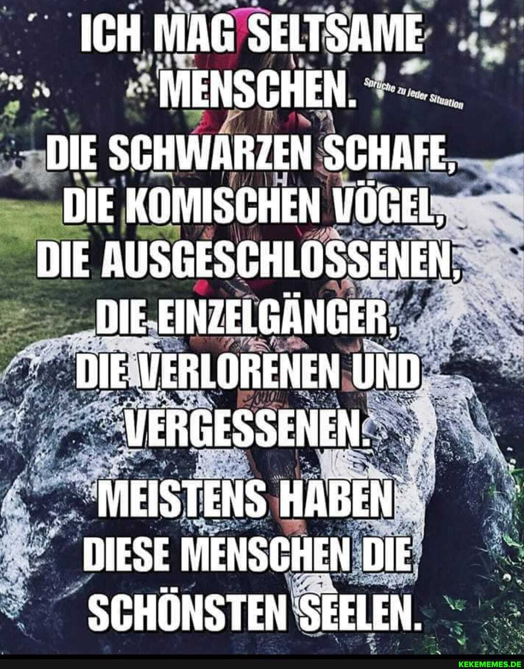 ICH MAG SELTSAME MENSCHEN.
DIE SCHWARZEN SCHAFE,
DIE KOMISCHEN VÖGEL,
DIE AUSGESCHLOSSENEN,
DIE EINZELGÄNGER,
DIE VERLORENEN UND MERGESSENEN.
MEISTENS HABEN DIESE MENSCHEN DIE SCHÖNSTEN SEELEN.